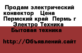 Продам электрический конвектор › Цена ­ 8 000 - Пермский край, Пермь г. Электро-Техника » Бытовая техника   